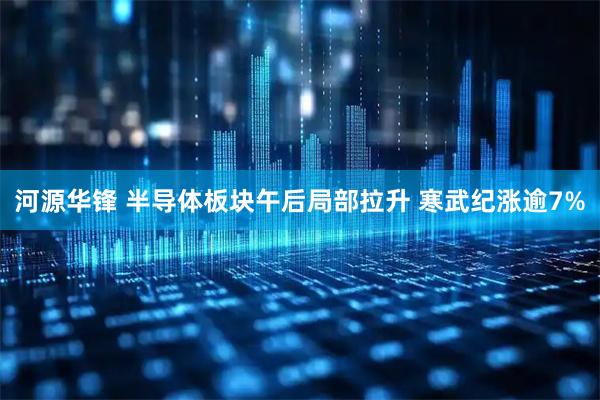 河源华锋 半导体板块午后局部拉升 寒武纪涨逾7%