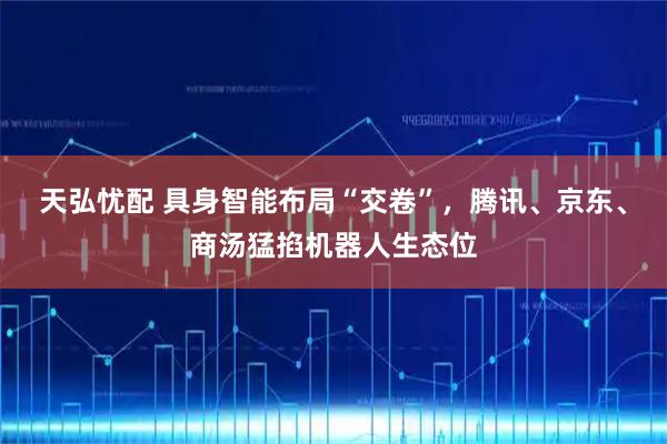 天弘忧配 具身智能布局“交卷”，腾讯、京东、商汤猛掐机器人生态位