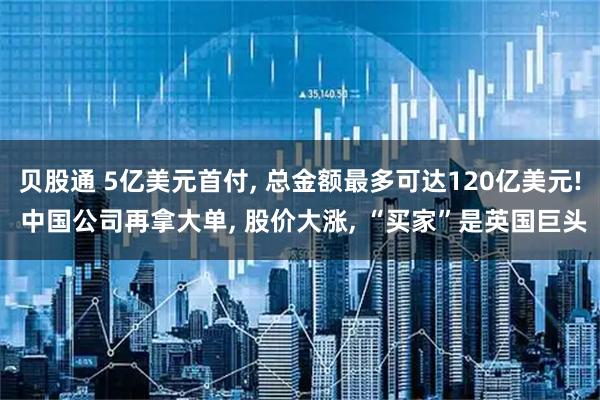 贝股通 5亿美元首付, 总金额最多可达120亿美元! 中国公司再拿大单, 股价大涨, “买家”是英国巨头