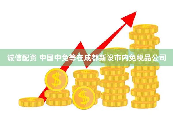 诚信配资 中国中免等在成都新设市内免税品公司