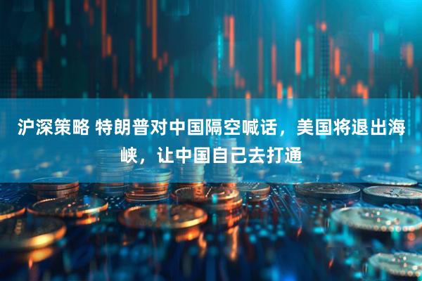 沪深策略 特朗普对中国隔空喊话，美国将退出海峡，让中国自己去打通