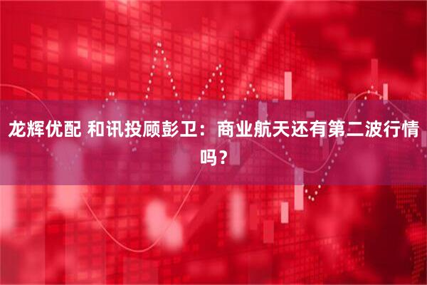 龙辉优配 和讯投顾彭卫：商业航天还有第二波行情吗？